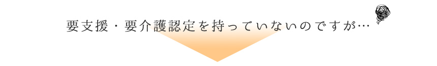 要支援・要介護認定を持っていないのですが・・・。